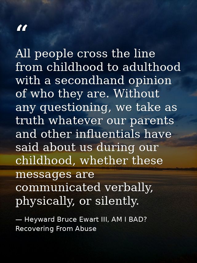 All people cross the line from childhood to adulthood with a secondhand opinion of who they are. Without any questioning — Heyward Bruce Ewart III, AM I BAD? Recovering From Abuse