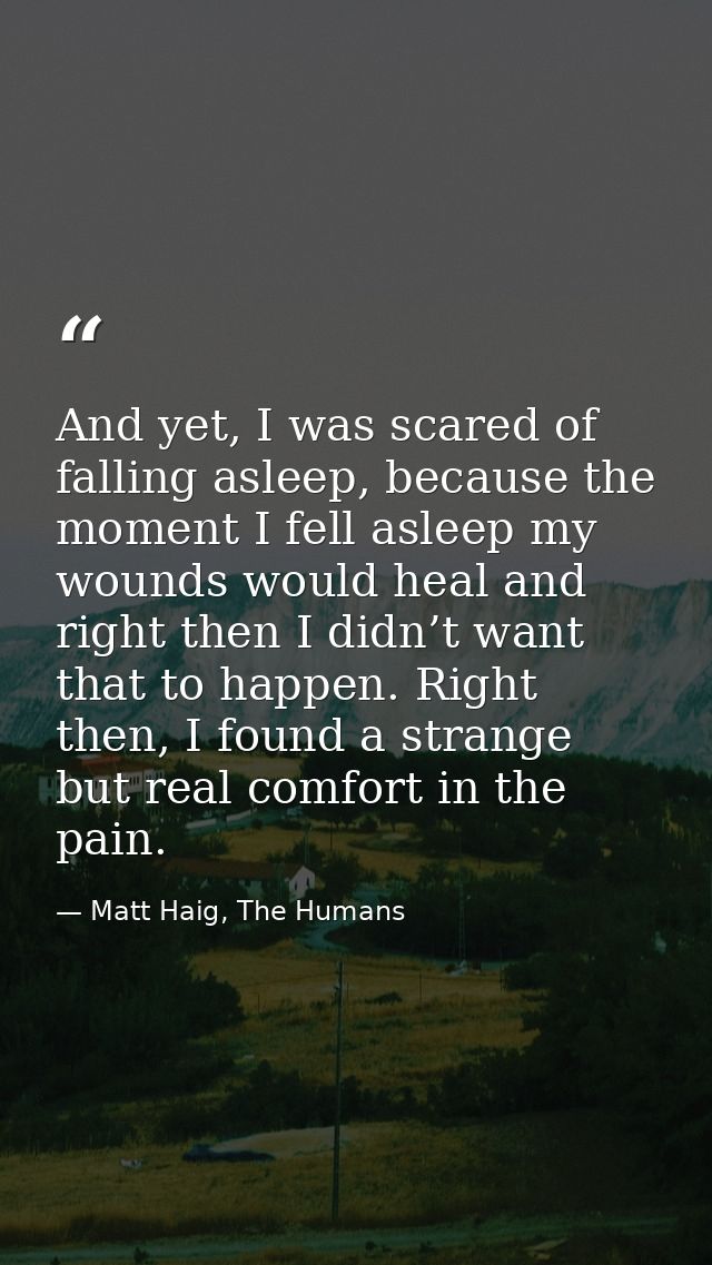 And yet, I was scared of falling asleep, because the moment I fell asleep my wounds would heal and right then I didn’t w — Matt Haig, The Humans