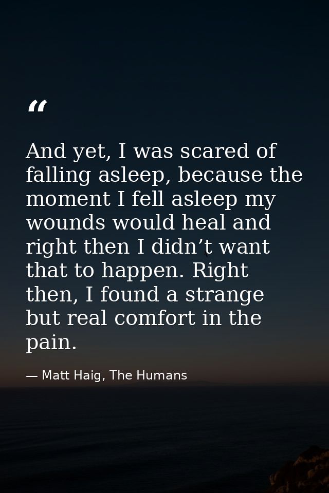And yet, I was scared of falling asleep, because the moment I fell asleep my wounds would heal and right then I didn’t w — Matt Haig, The Humans
