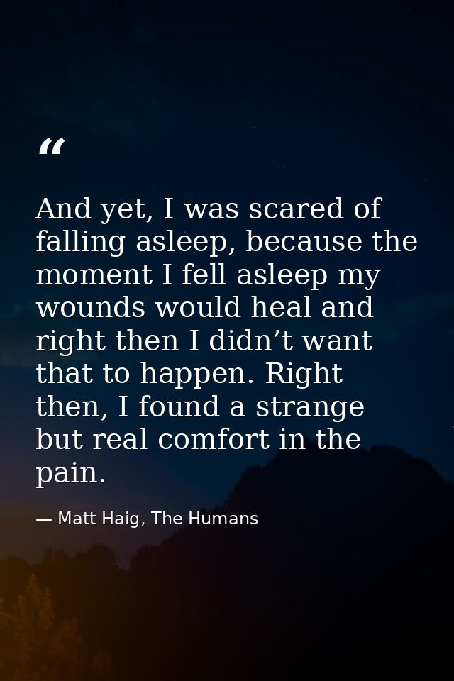 And yet, I was scared of falling asleep, because the moment I fell asleep my wounds would heal and right then I didn’t w — Matt Haig, The Humans