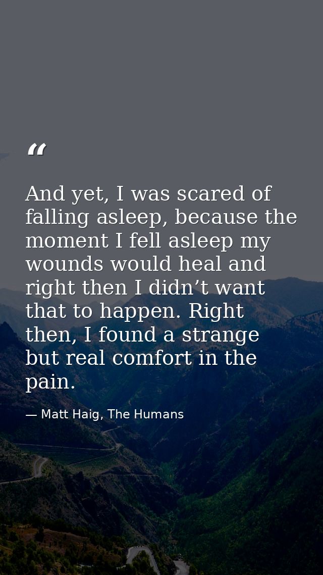 And yet, I was scared of falling asleep, because the moment I fell asleep my wounds would heal and right then I didn’t w — Matt Haig, The Humans