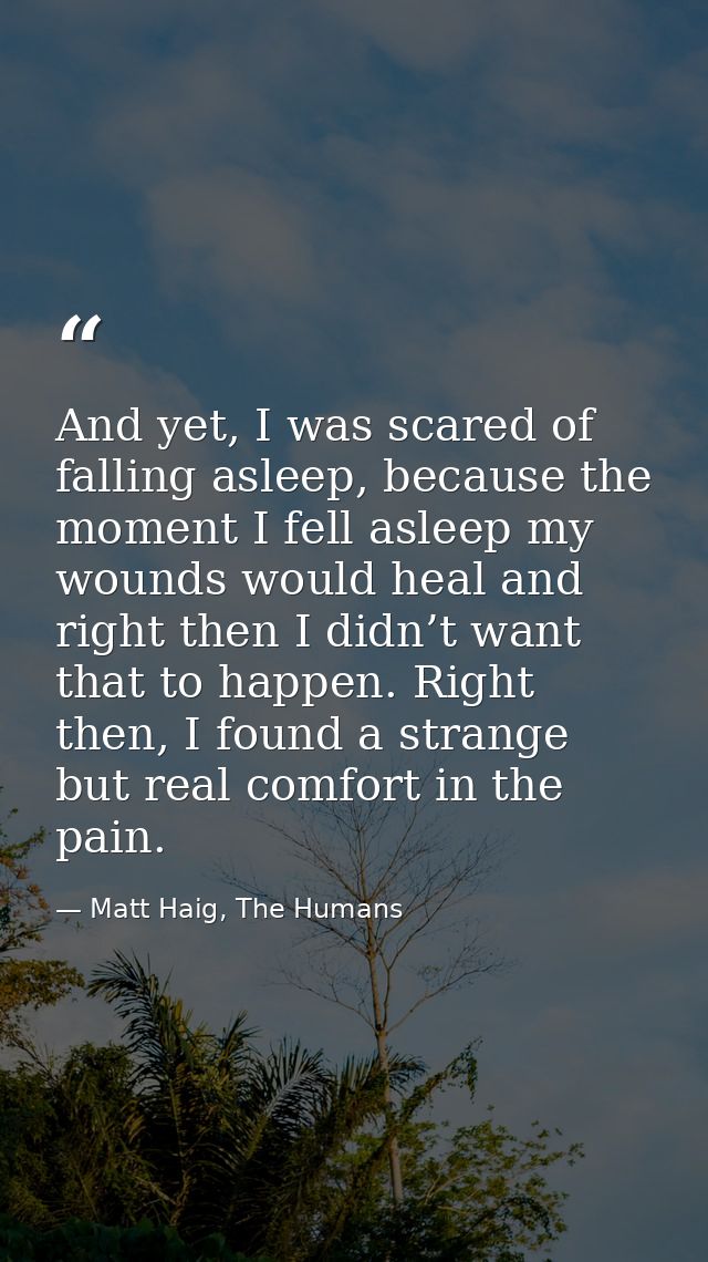 And yet, I was scared of falling asleep, because the moment I fell asleep my wounds would heal and right then I didn’t w — Matt Haig, The Humans