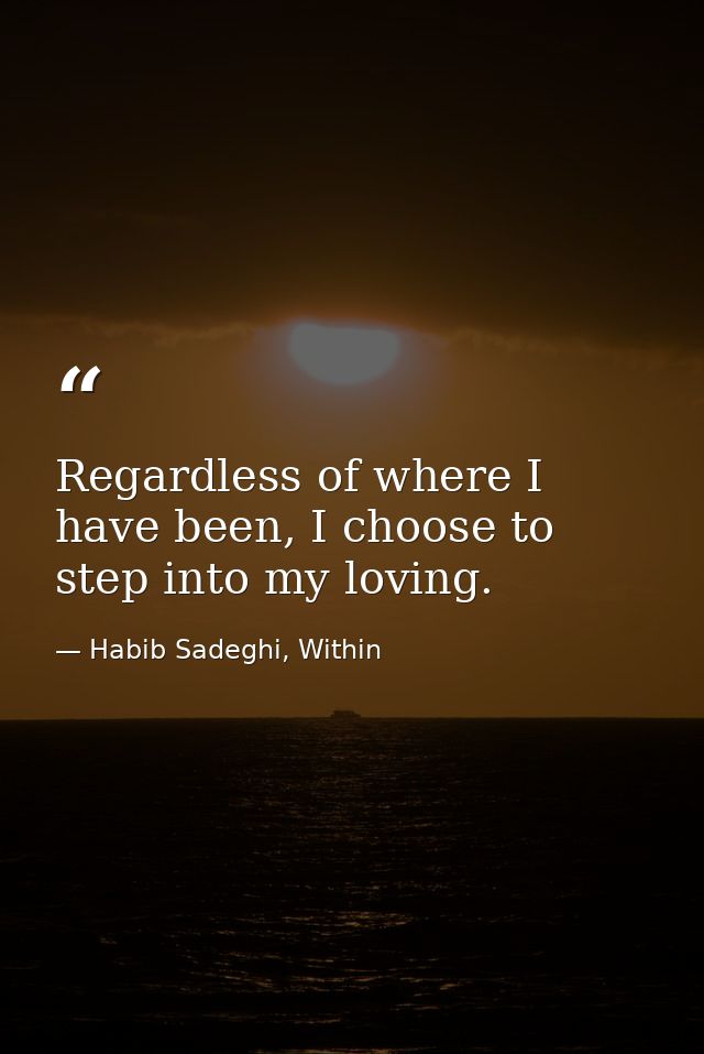 Regardless of where I have been, I choose to step into my loving. — Habib Sadeghi, Within