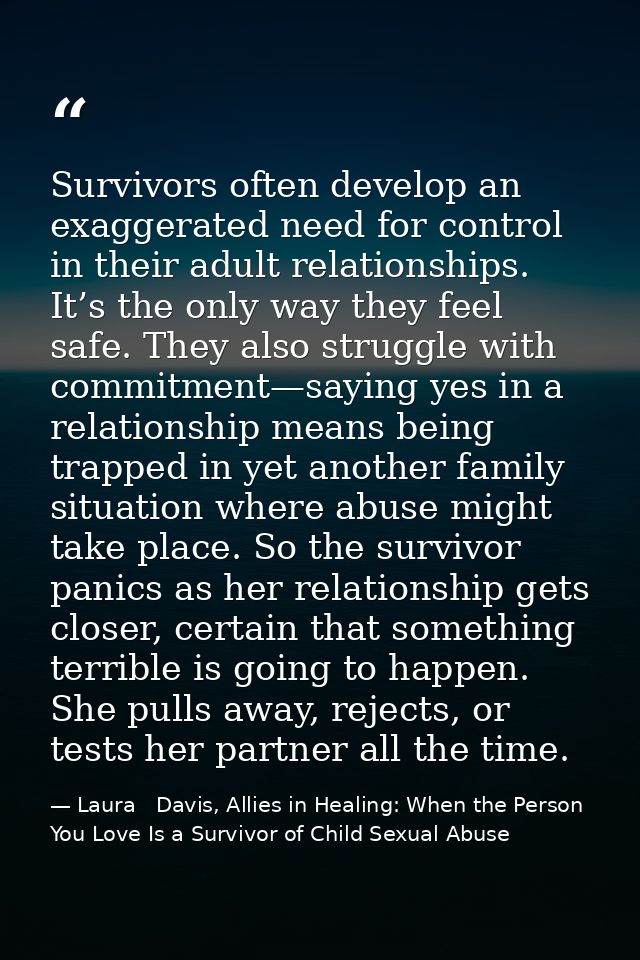 Survivors often develop an exaggerated need for control in their adult relationships. It’s the only way they feel safe.  — Laura   Davis, Allies in Healing: When the Person You Love Is a Survivor of Child Sexual Abuse