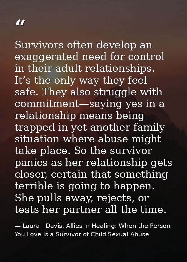 Survivors often develop an exaggerated need for control in their adult relationships. It’s the only way they feel safe.  — Laura   Davis, Allies in Healing: When the Person You Love Is a Survivor of Child Sexual Abuse