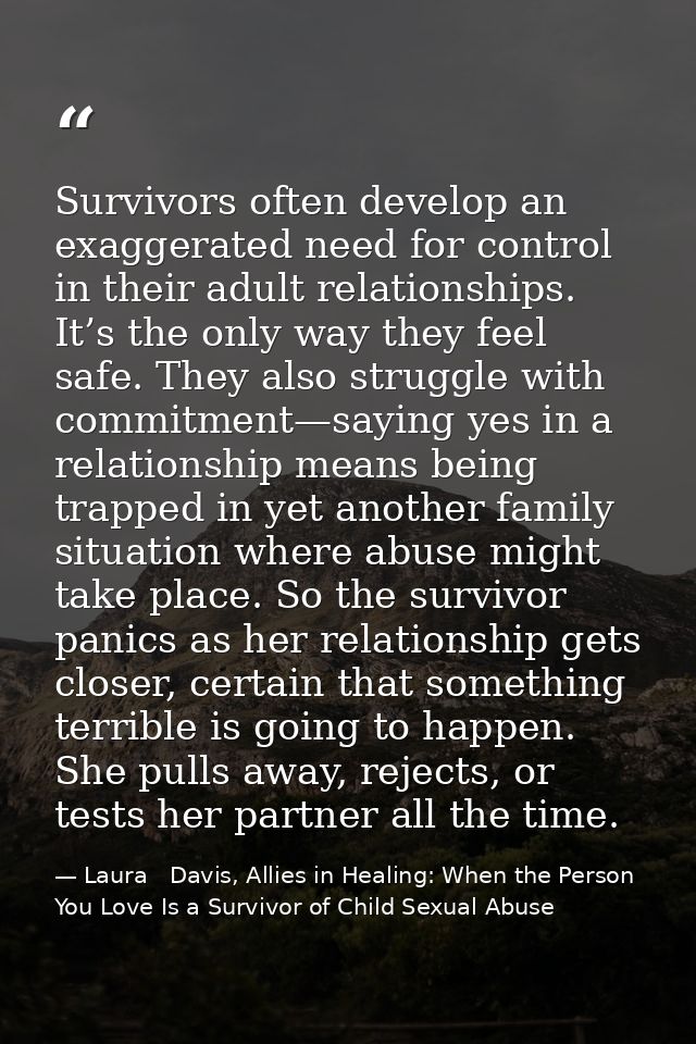Survivors often develop an exaggerated need for control in their adult relationships. It’s the only way they feel safe.  — Laura   Davis, Allies in Healing: When the Person You Love Is a Survivor of Child Sexual Abuse