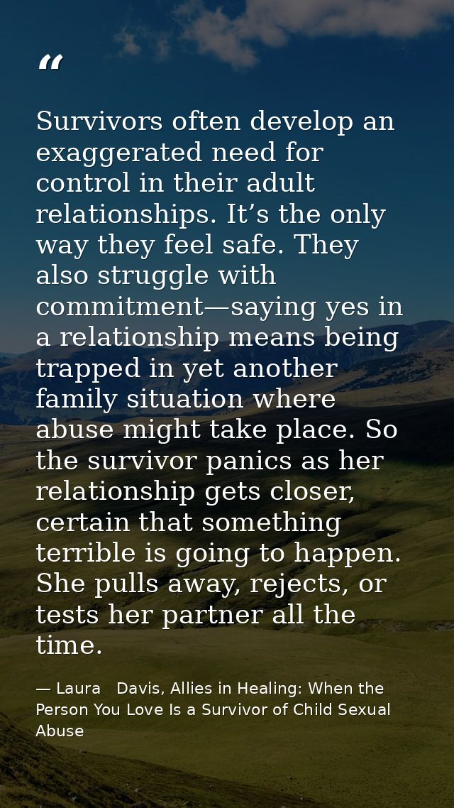 Survivors often develop an exaggerated need for control in their adult relationships. It’s the only way they feel safe.  — Laura   Davis, Allies in Healing: When the Person You Love Is a Survivor of Child Sexual Abuse