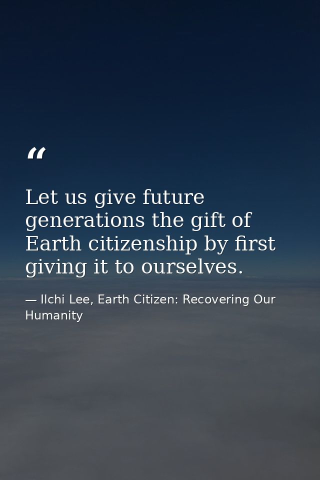 Let us give future generations the gift of Earth citizenship by first giving it to ourselves. — Ilchi Lee, Earth Citizen: Recovering Our Humanity