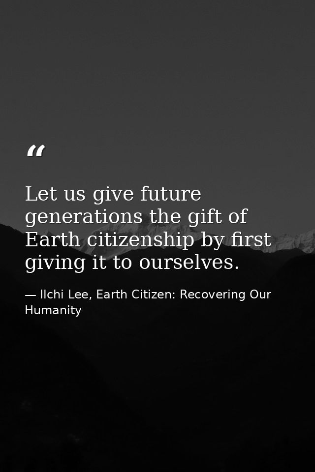 Let us give future generations the gift of Earth citizenship by first giving it to ourselves. — Ilchi Lee, Earth Citizen: Recovering Our Humanity