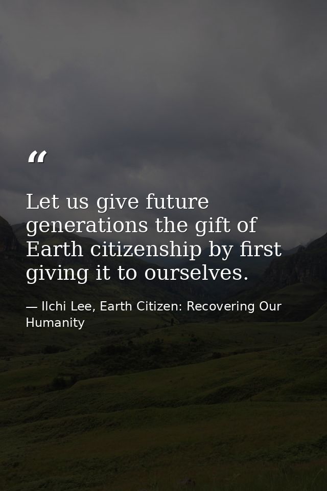 Let us give future generations the gift of Earth citizenship by first giving it to ourselves. — Ilchi Lee, Earth Citizen: Recovering Our Humanity