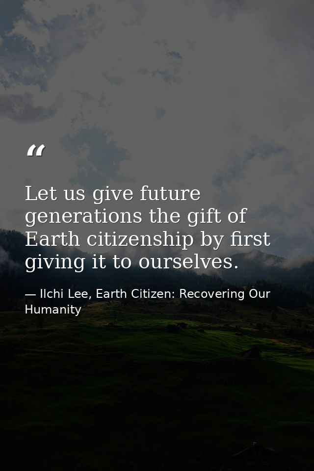 Let us give future generations the gift of Earth citizenship by first giving it to ourselves. — Ilchi Lee, Earth Citizen: Recovering Our Humanity