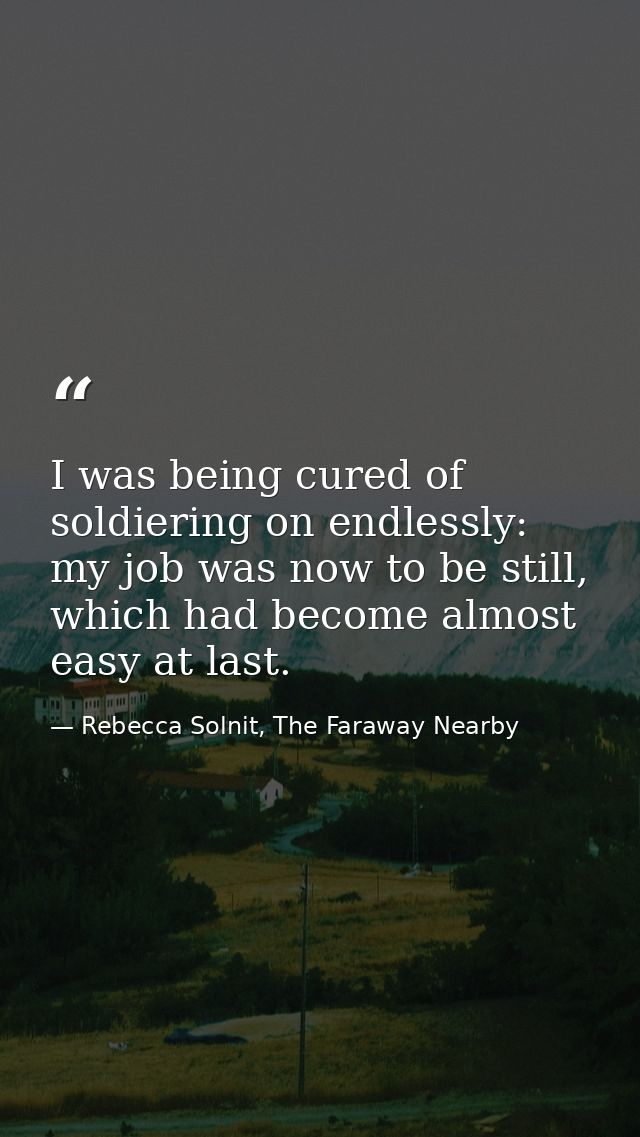 I was being cured of soldiering on endlessly: my job was now to be still, which had become almost easy at last. — Rebecca Solnit, The Faraway Nearby