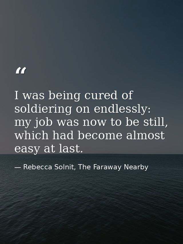 I was being cured of soldiering on endlessly: my job was now to be still, which had become almost easy at last. — Rebecca Solnit, The Faraway Nearby