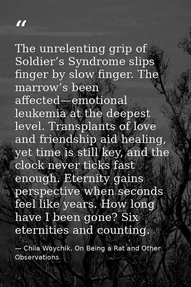 The unrelenting grip of Soldier’s Syndrome slips finger by slow finger. The marrow’s been affected—emotional leukemia at — Chila Woychik, On Being a Rat and Other Observations