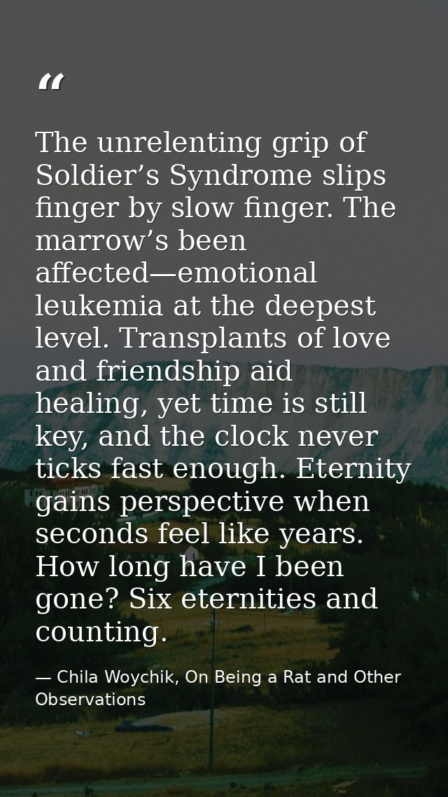 The unrelenting grip of Soldier’s Syndrome slips finger by slow finger. The marrow’s been affected—emotional leukemia at — Chila Woychik, On Being a Rat and Other Observations