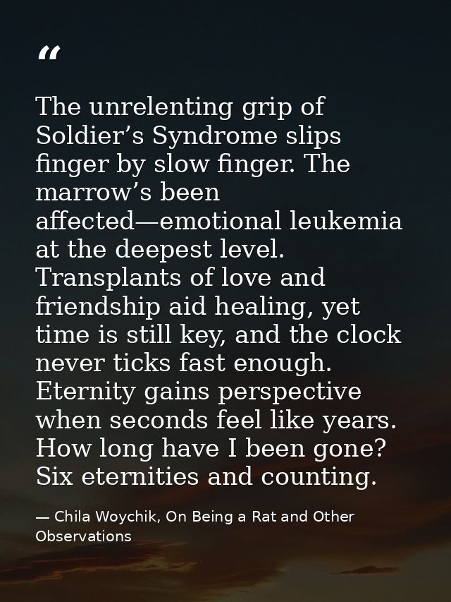 The unrelenting grip of Soldier’s Syndrome slips finger by slow finger. The marrow’s been affected—emotional leukemia at — Chila Woychik, On Being a Rat and Other Observations
