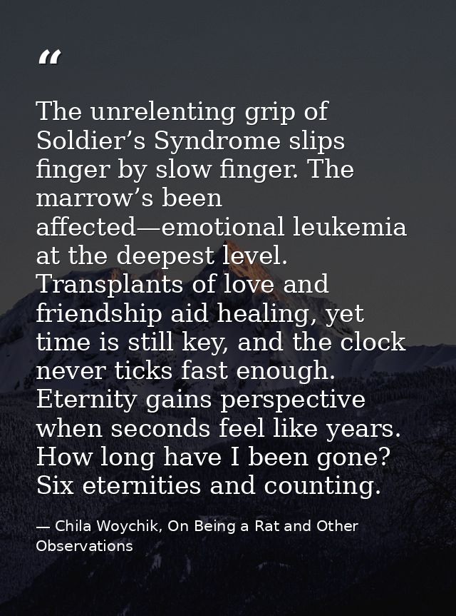 The unrelenting grip of Soldier’s Syndrome slips finger by slow finger. The marrow’s been affected—emotional leukemia at — Chila Woychik, On Being a Rat and Other Observations