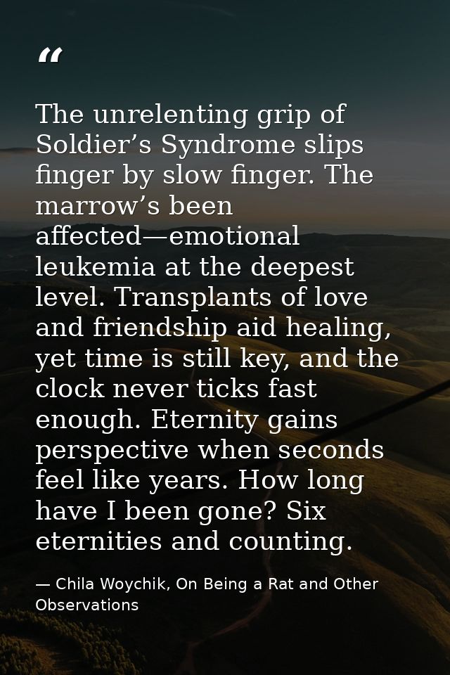 The unrelenting grip of Soldier’s Syndrome slips finger by slow finger. The marrow’s been affected—emotional leukemia at — Chila Woychik, On Being a Rat and Other Observations