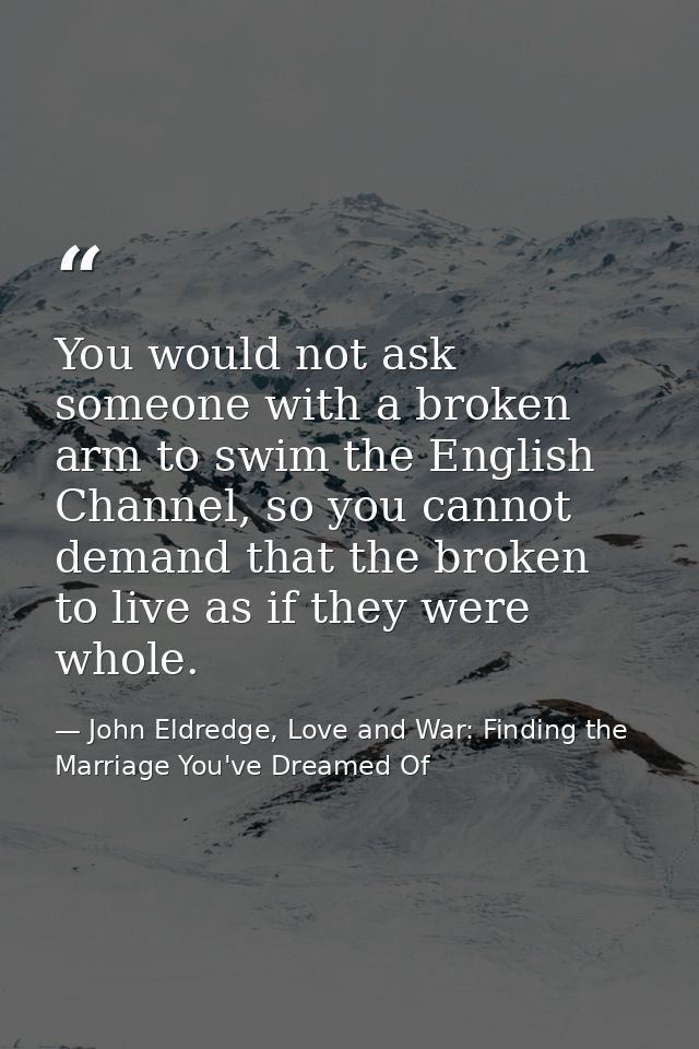 You would not ask someone with a broken arm to swim the English Channel, so you cannot demand that the broken to live as — John Eldredge, Love and War: Finding the Marriage You've Dreamed Of