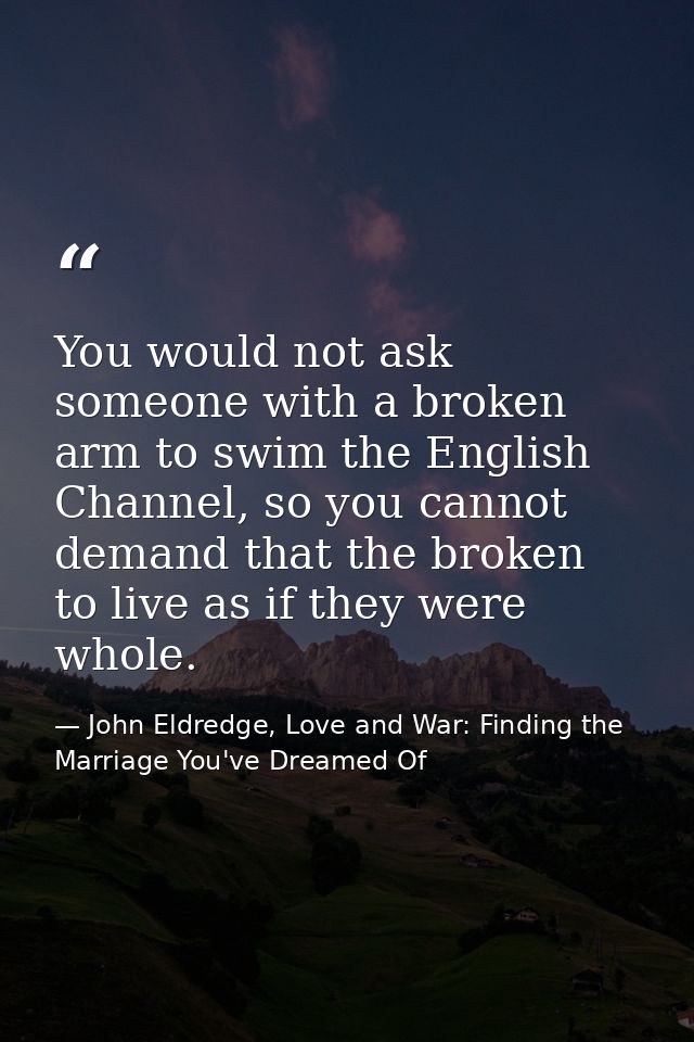 You would not ask someone with a broken arm to swim the English Channel, so you cannot demand that the broken to live as — John Eldredge, Love and War: Finding the Marriage You've Dreamed Of