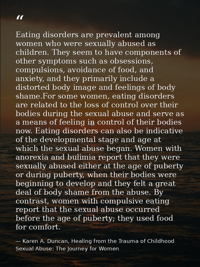 Eating disorders are prevalent among women who were sexually abused as children. They seem to have components of other s — Karen A. Duncan, Healing from the Trauma of Childhood Sexual Abuse: The Journey for Women