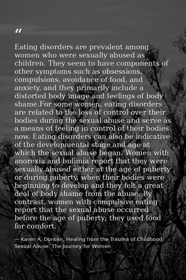 Eating disorders are prevalent among women who were sexually abused as children. They seem to have components of other s — Karen A. Duncan, Healing from the Trauma of Childhood Sexual Abuse: The Journey for Women