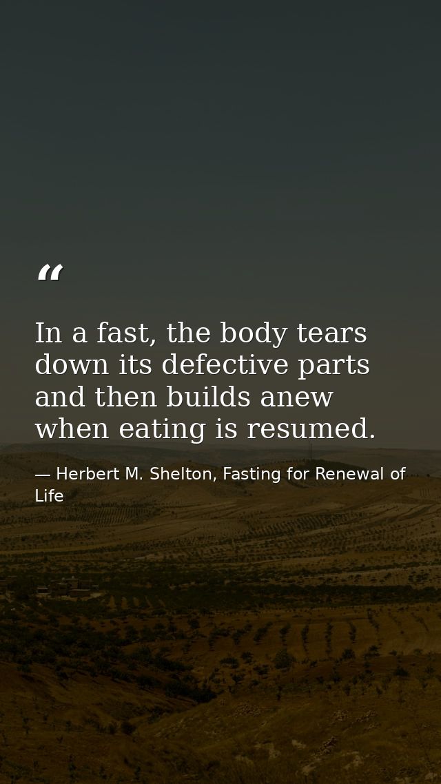 In a fast, the body tears down its defective parts and then builds anew when eating is resumed. — Herbert M. Shelton, Fasting for Renewal of Life