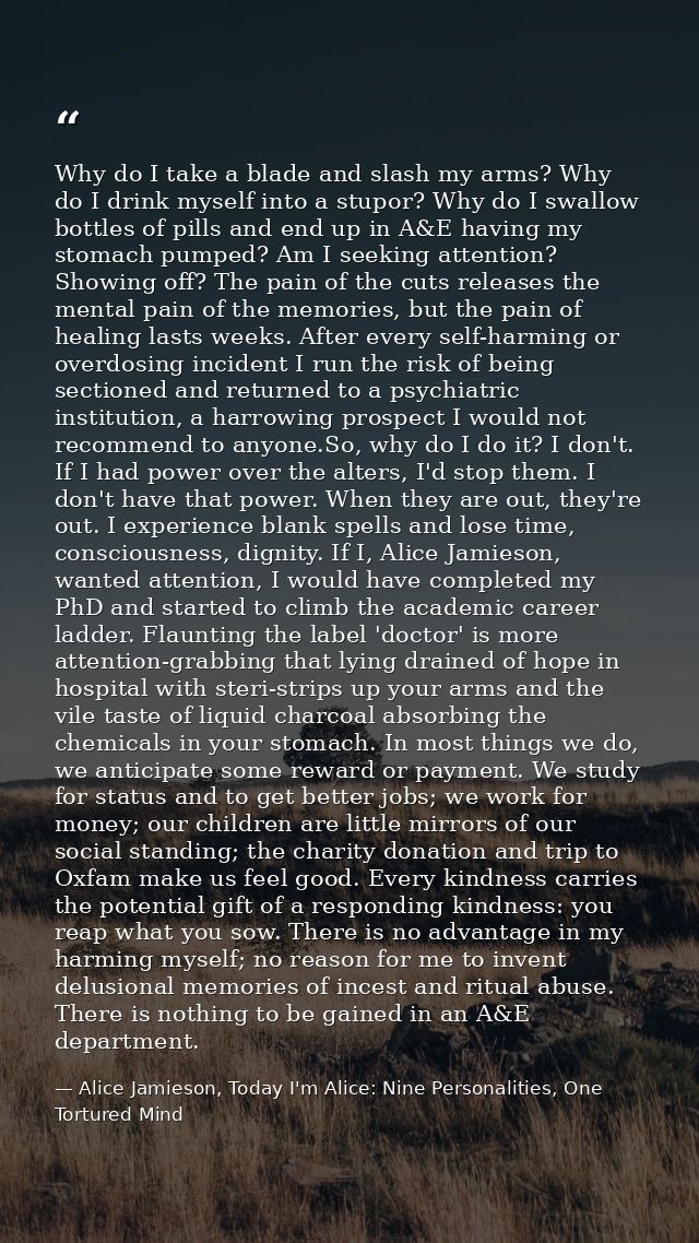 Why do I take a blade and slash my arms? Why do I drink myself into a stupor? Why do I swallow bottles of pills and end  — Alice Jamieson, Today I'm Alice: Nine Personalities, One Tortured Mind