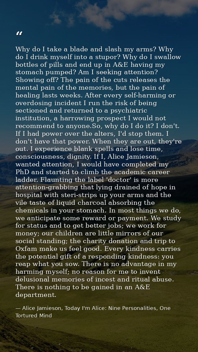 Why do I take a blade and slash my arms? Why do I drink myself into a stupor? Why do I swallow bottles of pills and end  — Alice Jamieson, Today I'm Alice: Nine Personalities, One Tortured Mind