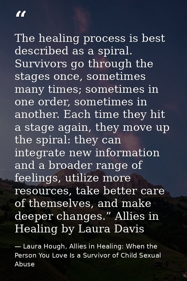 The healing process is best described as a spiral. Survivors go through the stages once, sometimes many times; sometimes — Laura Hough, Allies in Healing: When the Person You Love Is a Survivor of Child Sexual Abuse