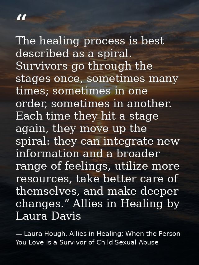 The healing process is best described as a spiral. Survivors go through the stages once, sometimes many times; sometimes — Laura Hough, Allies in Healing: When the Person You Love Is a Survivor of Child Sexual Abuse