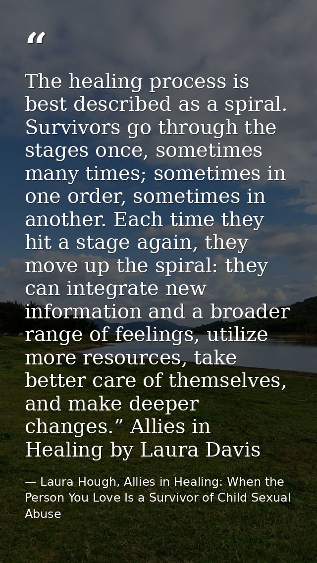 The healing process is best described as a spiral. Survivors go through the stages once, sometimes many times; sometimes — Laura Hough, Allies in Healing: When the Person You Love Is a Survivor of Child Sexual Abuse