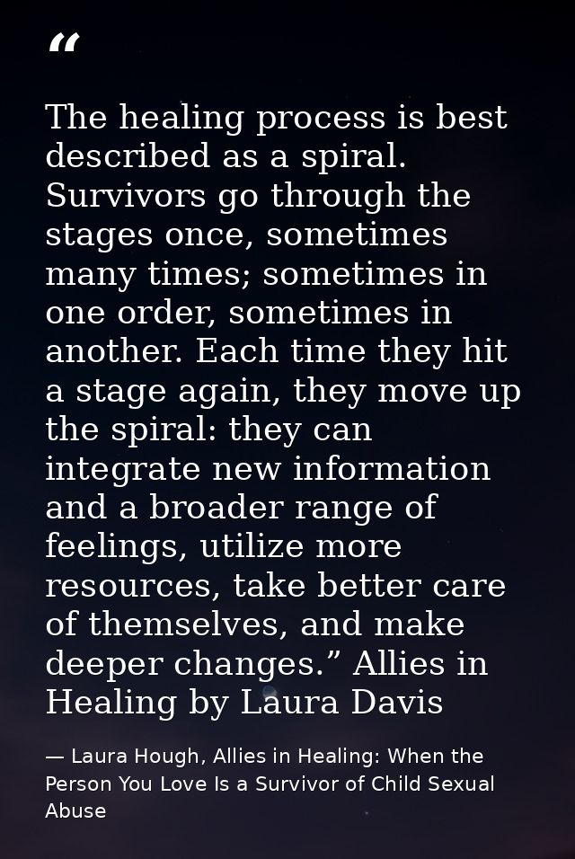 The healing process is best described as a spiral. Survivors go through the stages once, sometimes many times; sometimes — Laura Hough, Allies in Healing: When the Person You Love Is a Survivor of Child Sexual Abuse