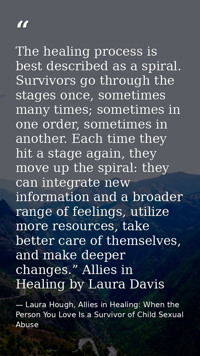 The healing process is best described as a spiral. Survivors go through the stages once, sometimes many times; sometimes — Laura Hough, Allies in Healing: When the Person You Love Is a Survivor of Child Sexual Abuse