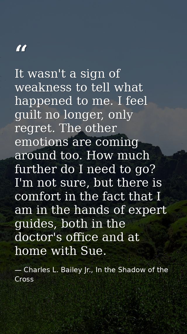 It wasn't a sign of weakness to tell what happened to me. I feel guilt no longer, only regret. The other emotions are co — Charles L. Bailey Jr., In the Shadow of the Cross