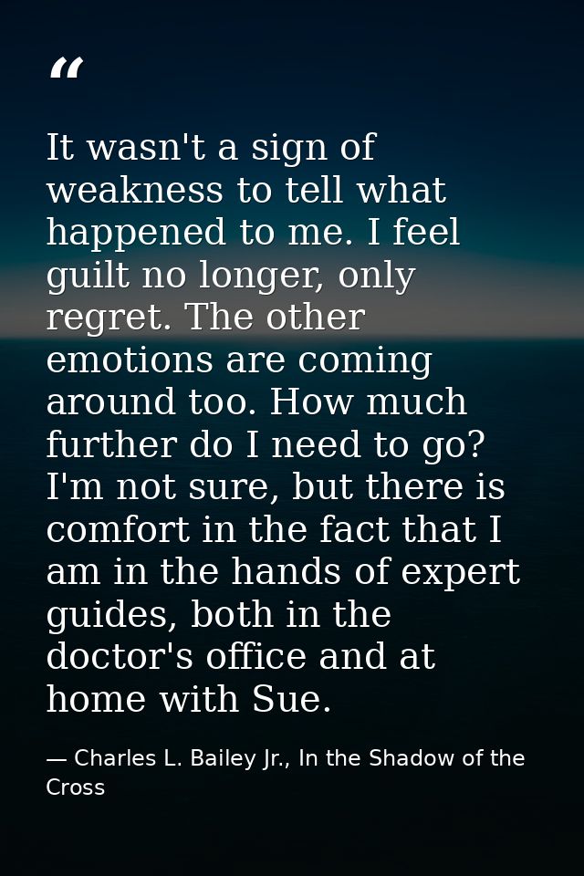 It wasn't a sign of weakness to tell what happened to me. I feel guilt no longer, only regret. The other emotions are co — Charles L. Bailey Jr., In the Shadow of the Cross