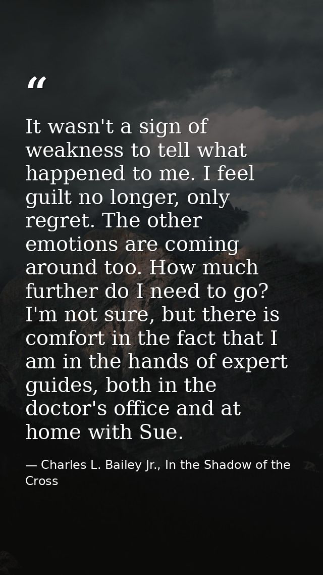 It wasn't a sign of weakness to tell what happened to me. I feel guilt no longer, only regret. The other emotions are co — Charles L. Bailey Jr., In the Shadow of the Cross