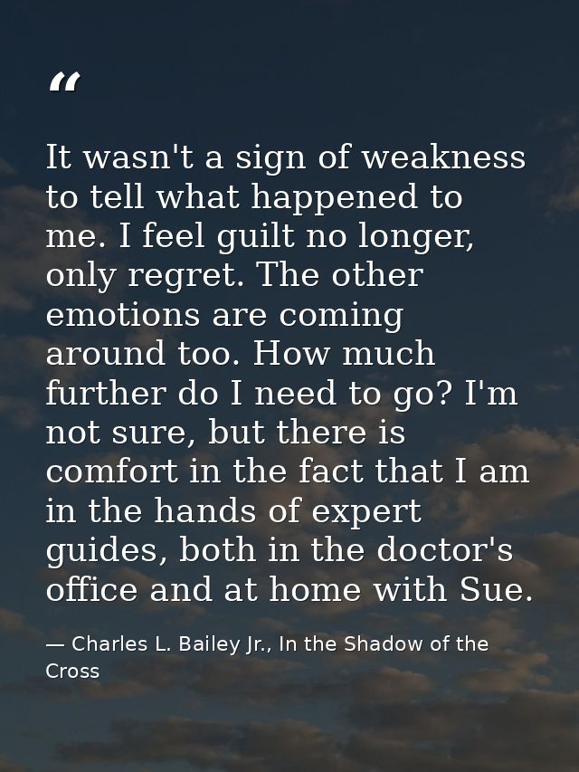 It wasn't a sign of weakness to tell what happened to me. I feel guilt no longer, only regret. The other emotions are co — Charles L. Bailey Jr., In the Shadow of the Cross