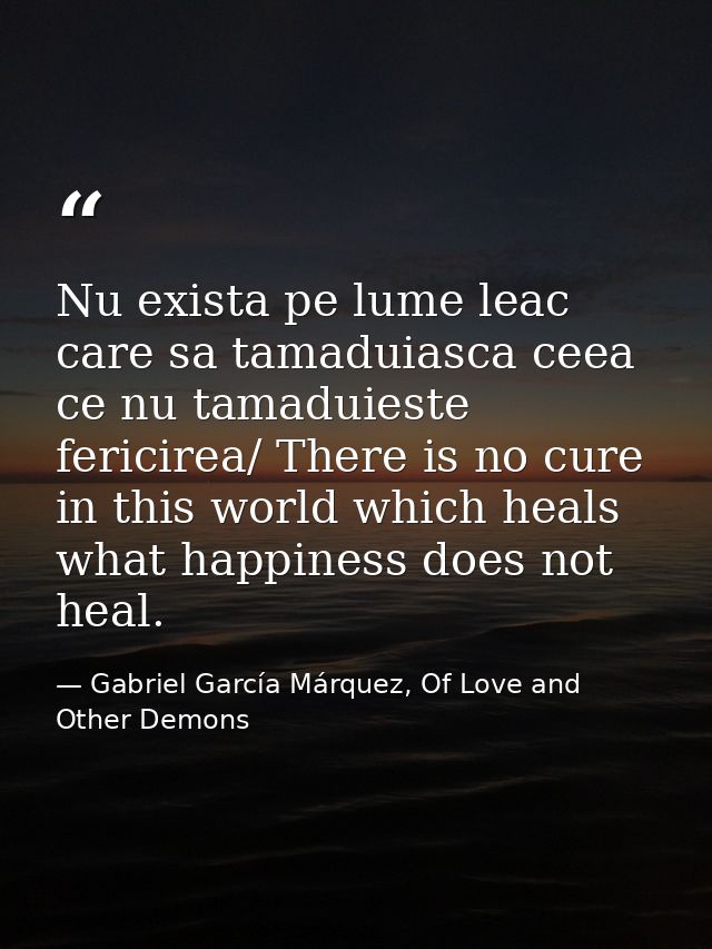 Nu exista pe lume leac care sa tamaduiasca ceea ce nu tamaduieste fericirea/ There is no cure in this world which heals  — Gabriel García Márquez, Of Love and Other Demons