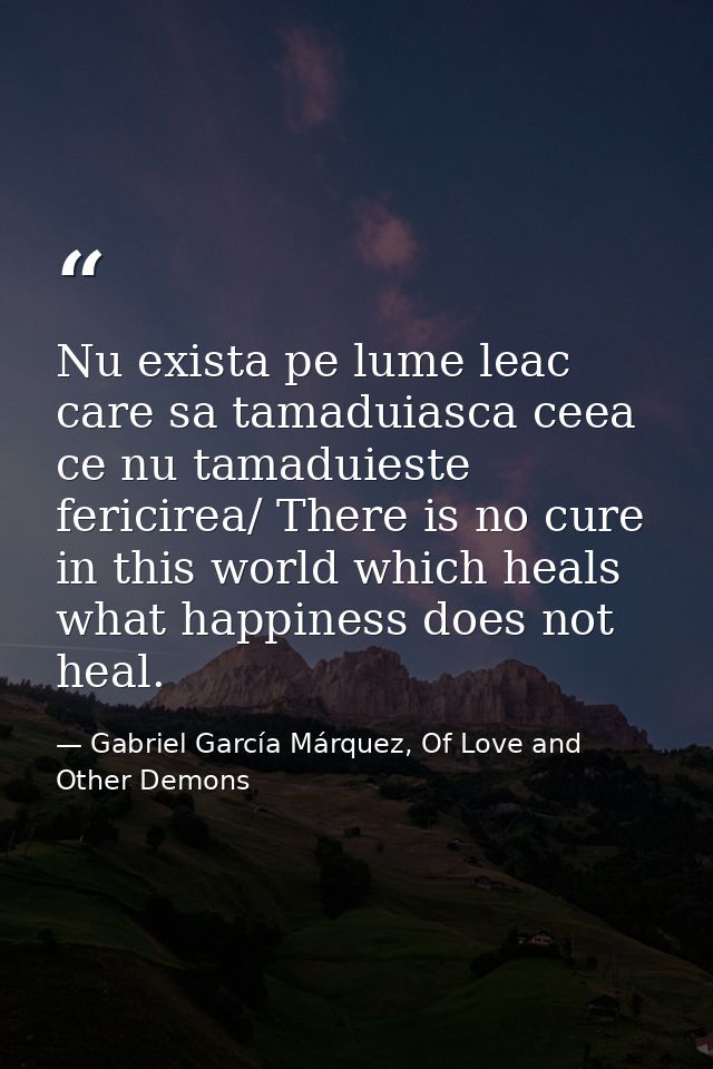 Nu exista pe lume leac care sa tamaduiasca ceea ce nu tamaduieste fericirea/ There is no cure in this world which heals  — Gabriel García Márquez, Of Love and Other Demons