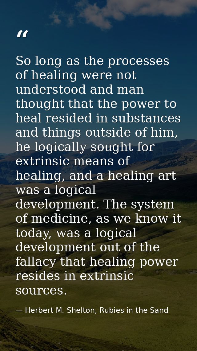 So long as the processes of healing were not understood and man thought that the power to heal resided in substances and — Herbert M. Shelton, Rubies in the Sand