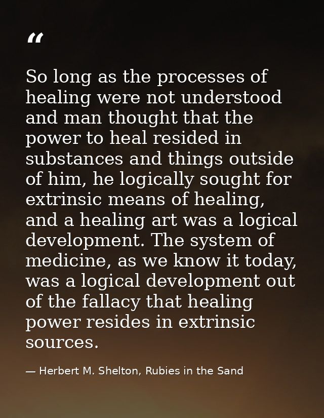So long as the processes of healing were not understood and man thought that the power to heal resided in substances and — Herbert M. Shelton, Rubies in the Sand