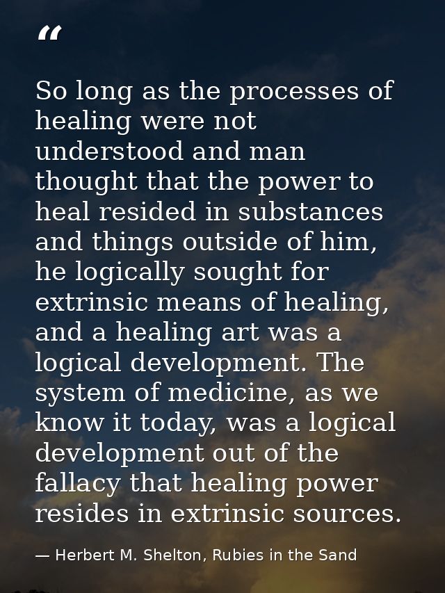 So long as the processes of healing were not understood and man thought that the power to heal resided in substances and — Herbert M. Shelton, Rubies in the Sand