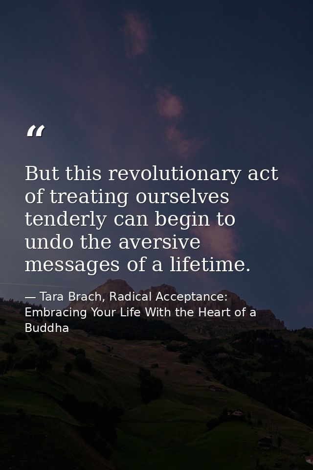 But this revolutionary act of treating ourselves tenderly can begin to undo the aversive messages of a lifetime. — Tara Brach, Radical Acceptance: Embracing Your Life With the Heart of a Buddha