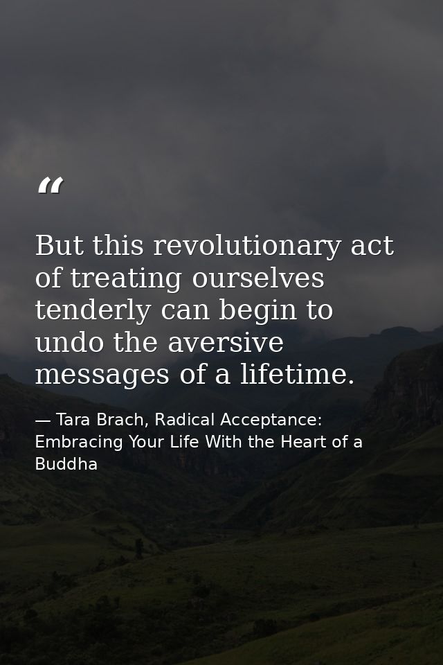 But this revolutionary act of treating ourselves tenderly can begin to undo the aversive messages of a lifetime. — Tara Brach, Radical Acceptance: Embracing Your Life With the Heart of a Buddha