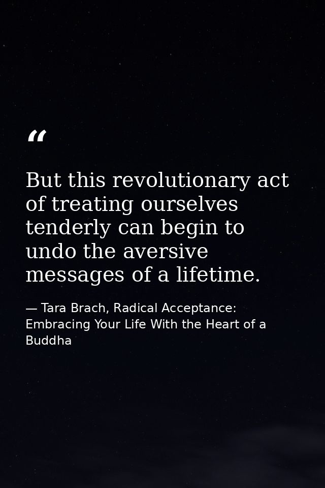 But this revolutionary act of treating ourselves tenderly can begin to undo the aversive messages of a lifetime. — Tara Brach, Radical Acceptance: Embracing Your Life With the Heart of a Buddha