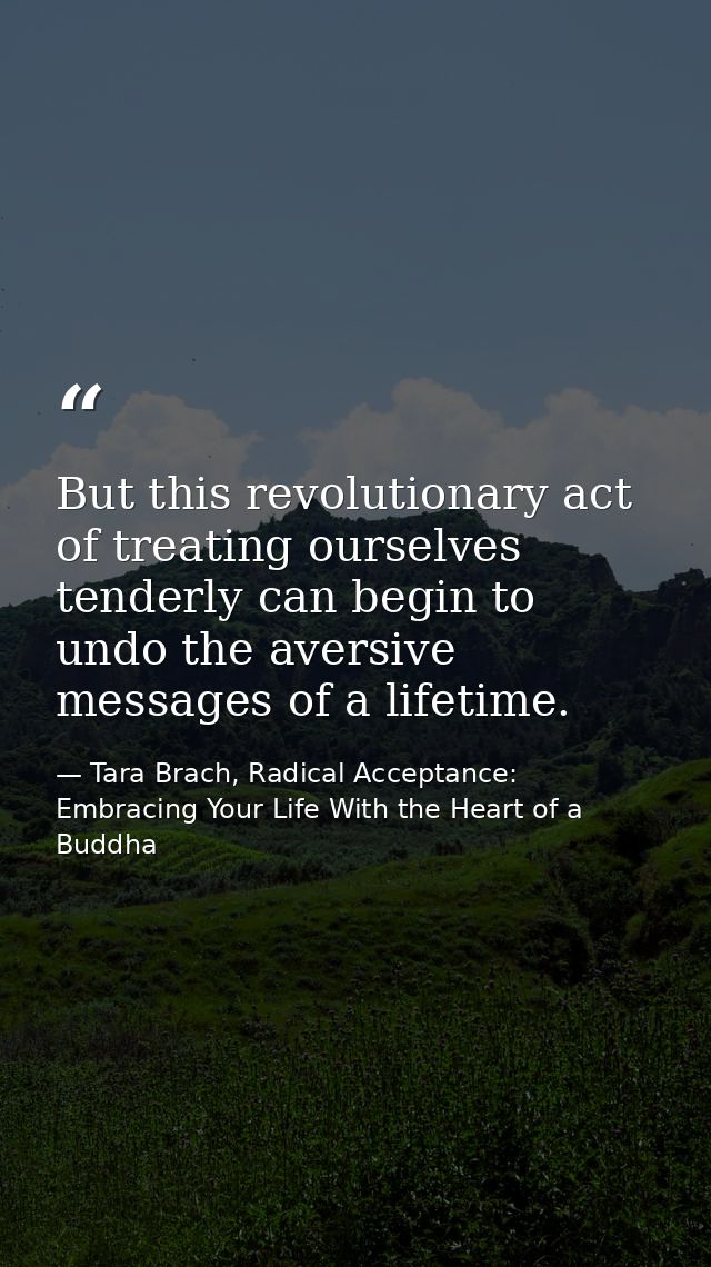 But this revolutionary act of treating ourselves tenderly can begin to undo the aversive messages of a lifetime. — Tara Brach, Radical Acceptance: Embracing Your Life With the Heart of a Buddha