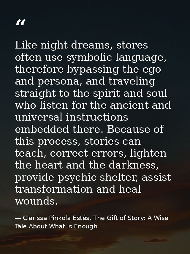 Like night dreams, stores often use symbolic language, therefore bypassing the ego and persona, and traveling straight t — Clarissa Pinkola Estés, The Gift of Story: A Wise Tale About What is Enough