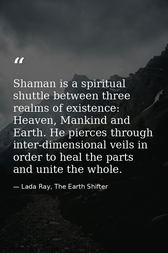 Shaman is a spiritual shuttle between three realms of existence: Heaven, Mankind and Earth. He pierces through inter-dim — Lada Ray, The Earth Shifter