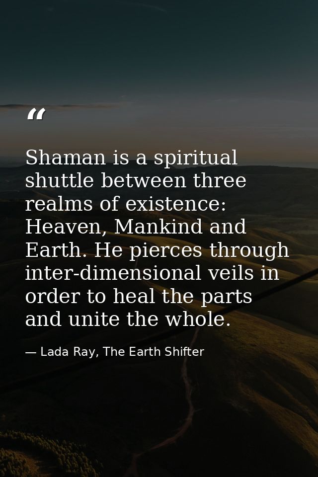 Shaman is a spiritual shuttle between three realms of existence: Heaven, Mankind and Earth. He pierces through inter-dim — Lada Ray, The Earth Shifter